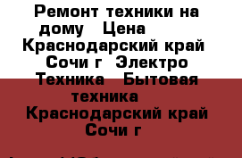 Ремонт техники на дому › Цена ­ 500 - Краснодарский край, Сочи г. Электро-Техника » Бытовая техника   . Краснодарский край,Сочи г.